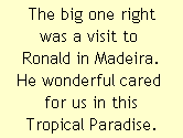 The big one right
was a visit to 
Ronald in Madeira.
He wonderful cared 
for us in this
Tropical Paradise.