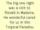 The big one right
was a visit to 
Ronald in Madeira.
He wonderful cared 
for us in this
Tropical Paradise.