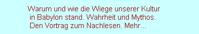 Warum und wie die Wiege unserer Kultur
               in Babylon stand. Wahrheit und Mythos. 
               Den Vortrag zum Nachlesen. Mehr...